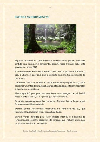 70
Denise Kala Noah | Coach EscritoraTerapeuta Palestrante | March 11, 2019
ENTENDA AS FERRAMENTAS
Algumas ferramentas, como dissemos anteriormente, podem não fazer
sentido para sua mente consciente, porém, nossa Unihipili sabe, está
gravado em nosso DNA.
A finalidade das ferramentas de Ho’oponopono e justamente driblar o
Ego, a Uhane, e fazer com que o intelecto não interfira na limpeza de
memorias.
Use o que fizer mais sentido ao seu coração. De qualquer modo, todos
esses instrumentos de limpeza chegaram até nós, porque foram inspirados
a alguém que os praticou.
Mesmo que Ho’oponopono e os suas ferramentas pareçam inexplicáveis à
nossa mente racional, não significa que não funcionem.
Estes são apenas algumas das numerosas ferramentas de limpeza que
foram reconhecidos como tais.
Existem outras ferramentas orientadas na Fundação do Eu, que
futuramente poderemos tratar em outro e-book.
Existem vários métodos para fazer limpeza interior, e o sistema de
Ho’oponopono contém processos de limpeza que incluem alimentos,
respiração, meditação e exercício.
 