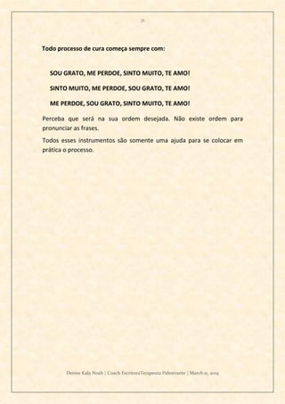 71
Denise Kala Noah | Coach EscritoraTerapeuta Palestrante | March 11, 2019
Todo processo de cura começa sempre com:
SOU GRATO, ME PERDOE, SINTO MUITO, TE AMO!
SINTO MUITO, ME PERDOE, SOU GRATO, TE AMO!
ME PERDOE, SOU GRATO, SINTO MUITO, TE AMO!
Perceba que será na sua ordem desejada. Não existe ordem para
pronunciar as frases.
Todos esses instrumentos são somente uma ajuda para se colocar em
prática o processo.
 