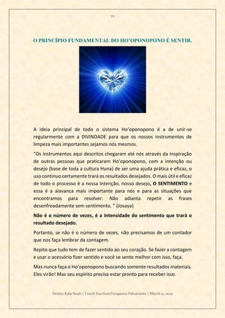 72
Denise Kala Noah | Coach EscritoraTerapeuta Palestrante | March 11, 2019
O PRINCÍPIO FUNDAMENTAL DO HO’OPONOPONO É SENTIR.
A ideia principal de todo o sistema Ho’oponopono é a de unir-se
regularmente com a DIVINDADE para que os nossos instrumentos de
limpeza mais importantes sejamos nós mesmos.
“Os instrumentos aqui descritos chegaram até nós através da Inspiração
de outras pessoas que praticaram Ho’oponopono, com a intenção ou
desejo (base de toda a cultura Huna) de ser uma ajuda prática e eficaz, o
uso continuo certamente trará os resultados desejados. O mais útil e eficaz
de todo o processo é a nossa Intenção, nosso desejo, O SENTIMENTO e
essa é a alavanca mais importante para nós e para as situações que
encontramos para resolver. Não adianta repetir as frases
desenfreadamente sem sentimento. ” (Josaya)
Não é o número de vezes, é a intensidade do sentimento que trará o
resultado desejado.
Portanto, se não é o número de vezes, não precisamos de um contador
que nos faça lembrar da contagem.
Repito que tudo tem de fazer sentido ao seu coração. Se fazer a contagem
e usar o acessório fizer sentido e você se sente melhor com isso, faça.
Mas nunca faça o Ho’oponopono buscando somente resultados materiais.
Eles virão! Mas seu espírito precisa estar pronto para receber isso.
 