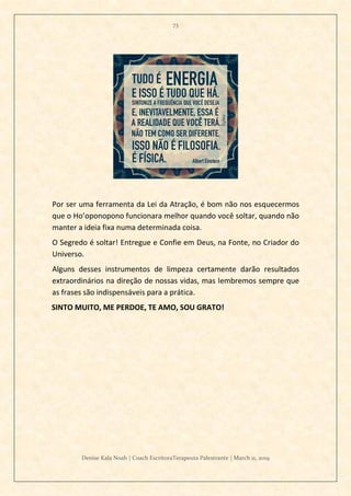 73
Denise Kala Noah | Coach EscritoraTerapeuta Palestrante | March 11, 2019
Por ser uma ferramenta da Lei da Atração, é bom não nos esquecermos
que o Ho’oponopono funcionara melhor quando você soltar, quando não
manter a ideia fixa numa determinada coisa.
O Segredo é soltar! Entregue e Confie em Deus, na Fonte, no Criador do
Universo.
Alguns desses instrumentos de limpeza certamente darão resultados
extraordinários na direção de nossas vidas, mas lembremos sempre que
as frases são indispensáveis para a prática.
SINTO MUITO, ME PERDOE, TE AMO, SOU GRATO!
 