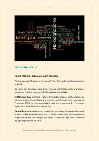 74
Denise Kala Noah | Coach EscritoraTerapeuta Palestrante | March 11, 2019
FRASES ORIGINAIS
E KALA MAI IA’U, ALOHA AU IA’OE, MAHALO
Porque apenas 3 frases em Havaiano? Estas frases são do Ho’oponopono
original.
As frases em havaiano, para mim, têm um significado mais profundo e
completo. Enchem meu coração de alegria e compaixão.
E KALA MAI I’AU significa – Deus, Divindade, Criador, venha através de
mim me limpe e me purifique, me perdoe, eu sinto muito pois me enganei.
É assumir 100% de responsabilidade pela sua transmutação. Esta única
frase une o Sinto Muito e o Me perdoe.
Para refletir: quantas vezes ao ir na igreja, seja evangélica ou católica você
ouviu as palavras semelhantes a esta: E kala manaia ou E kala maia? Onde
as pessoas dizem ser a língua dos anjos. Isso por si só já mostra como o
Ho’oponopono vem de Deus
 