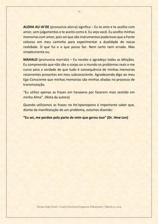 75
Denise Kala Noah | Coach EscritoraTerapeuta Palestrante | March 11, 2019
ALOHA AU IA’OE (pronuncia alorra) significa – Eu te amo e te acolho com
amor, sem julgamentos e te aceito como é. Eu vejo você. Eu acolho minhas
memorias com amor, pois sei que são instrumentos poderosos que a Fonte
colocou em meu caminho para experimentar a dualidade de nossa
realidade. O que fui e o que posso Ser. Nem certo nem errado. Mas
simplesmente eu.
MAHALO (pronuncia marralo) – Eu recebo e agradeço todas as bênçãos.
Eu compreendo que não são o corpo ou o mundo os problemas reais e me
curvo para a verdade de que tudo é consequência de minhas memorias
recorrentes presentes em meu subconsciente. Agradecendo digo ao meu
Ego Consciente que minhas memorias são minhas aliadas no processo de
transmutação.
“Eu utilizo apenas as frases em havaiano por fazerem mais sentido em
minha Alma”. (Nota da autora)
Quando utilizamos as frases no Ho’oponopono é importante saber que,
diante da manifestação de um problema, estamos dizendo:
“Eu sei, me perdoe pela parte de mim que gerou isso” (Dr. Hew Len)
 