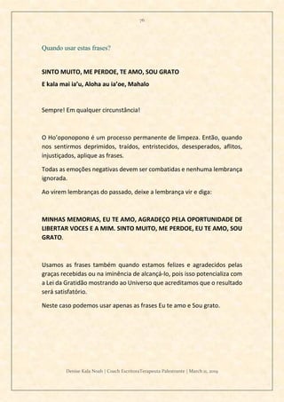 76
Denise Kala Noah | Coach EscritoraTerapeuta Palestrante | March 11, 2019
Quando usar estas frases?
SINTO MUITO, ME PERDOE, TE AMO, SOU GRATO
E kala mai ia’u, Aloha au ia’oe, Mahalo
Sempre! Em qualquer circunstância!
O Ho’oponopono é um processo permanente de limpeza. Então, quando
nos sentirmos deprimidos, traídos, entristecidos, desesperados, aflitos,
injustiçados, aplique as frases.
Todas as emoções negativas devem ser combatidas e nenhuma lembrança
ignorada.
Ao virem lembranças do passado, deixe a lembrança vir e diga:
MINHAS MEMORIAS, EU TE AMO, AGRADEÇO PELA OPORTUNIDADE DE
LIBERTAR VOCES E A MIM. SINTO MUITO, ME PERDOE, EU TE AMO, SOU
GRATO.
Usamos as frases também quando estamos felizes e agradecidos pelas
graças recebidas ou na iminência de alcançá-lo, pois isso potencializa com
a Lei da Gratidão mostrando ao Universo que acreditamos que o resultado
será satisfatório.
Neste caso podemos usar apenas as frases Eu te amo e Sou grato.
 