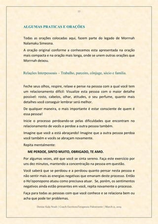 77
Denise Kala Noah | Coach EscritoraTerapeuta Palestrante | March 11, 2019
ALGUMAS PRATICAS E ORAÇÕES
Todas as orações colocadas aqui, fazem parte do legado de Morrnah
Nalamaku Simeona.
A oração original conforme a conhecemos esta apresentada na oração
mais compacta e na oração mais longa, onde se unem outras orações que
Morrnah deixou.
Relações Interpessoais – Trabalho, parceiro, cônjuge, sócio e família.
Feche seus olhos, respire, relaxe e pense na pessoa com a qual você tem
um relacionamento difícil: Visualize esta pessoa com o maior detalhe
possível: rosto, cabelos, olhar, atitudes, o seu perfume, quanto mais
detalhes você conseguir lembrar será melhor.
De qualquer maneira, o mais importante é estar consciente de quem é
essa pessoa!
Inicie o processo perdoando-se pelas dificuldades que encontram no
relacionamento de vocês e perdoe a outra pessoa também.
Imagine que você a está abraçando! Imagine que a outra pessoa perdoa
você também e vocês se abraçam novamente.
Repita mentalmente:
ME PERDOE, SINTO MUITO, OBRIGADO, TE AMO.
Por algumas vezes, até que você se sinta sereno. Faça este exercício por
uns dez minutos, mantendo a concentração na pessoa em questão.
Você saberá que se perdoou e a perdoou quanto pensar nesta pessoa e
não sentir mais as energias negativas que emanam deste processo. Então
o Ho’oponopono atuou como precisava atuar. Se, porém, os sentimentos
negativos ainda estão presentes em você, repita novamente o processo.
Faça para todas as pessoas com que você conhece e se relaciona bem ou
acha que pode ter problemas.
 