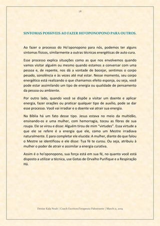 78
Denise Kala Noah | Coach EscritoraTerapeuta Palestrante | March 11, 2019
SINTOMAS POSSIVEIS AO FAZER HO’OPONOPONO PARA OUTROS.
Ao fazer o processo do Ho’oponopono para nós, podemos ter alguns
sintomas físicos, similarmente a outras técnicas energéticas de auto cura.
Esse processo explica situações como as que nos envolvemos quando
vamos visitar alguém ou mesmo quando estamos a conversar com uma
pessoa e, de repente, nos dá a vontade de bocejar, sentimos o corpo
pesado, sonolência e às vezes até mal estar. Nesse momento, seu corpo
energético está realizando o que chamamos efeito esponja, ou seja, você
pode estar assimilando um tipo de energia ou qualidade de pensamento
da pessoa ou ambiente.
Por outro lado, quando você se dispõe a visitar um doente e aplicar
energia, fazer orações ou praticar qualquer tipo de auxílio, pode se dar
esse processo. Você vai irradiar e o doente vai atrair sua energia.
Na Bíblia há um fato desse tipo. Jesus estava no meio da multidão,
ensinando-os e uma mulher, com hemorragia, tocou as fibras de sua
roupa. Ele se virou e disse: Alguém tirou de mim “virtudes”. Essa virtude a
que ele se refere é a energia que ele, como um Mestre irradiava
naturalmente. E para completar ele elucida: A mulher, diante do que falou
o Mestre se identificou e ele disse: Tua fé te curou. Ou seja, atribuiu à
mulher o poder de atrair e assimilar a energia curativa.
Assim é o ho’oponopono, sua força está em sua fé, no quanto você está
disposto a utilizar a técnica, use Gotas de Orvalho Purifique e a Respiração
Há.
 