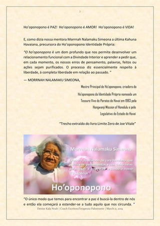 7
Denise Kala Noah | Coach EscritoraTerapeuta Palestrante | March 11, 2019
Ho’oponopono é PAZ! Ho’oponopono é AMOR! Ho’oponopono é VIDA!
E, como dizia nossa mentora Morrnah Nalamaku Simeona a última Kahuna
Havaiana, precursora do Ho’oponopono Identidade Própria:
“O ho’oponopono é um dom profundo que nos permite desenvolver um
relacionamento funcional com a Divindade Interior e aprender a pedir que,
em cada momento, os nossos erros de pensamento, palavras, feitos ou
ações sejam purificados. O processo diz essencialmente respeito à
liberdade, à completa liberdade em relação ao passado. ”
— MORRNAH NALAMAKU SIMEONA,
Mestre Principal de Ho’oponopono, criadora do
Ho’oponopono da Identidade Própria nomeada um
Tesouro Vivo do Paraíso do Havaí em 1983 pela
Hongwanji Mission of Honolulu e pelo
Legislativo do Estado do Havaí
“Trecho extraído do livro Limite Zero de Joe Vitale”
“O único modo que temos para encontrar a paz é buscá-la dentro de nós
e então ela começará a estender-se a tudo aquilo que nos circunda. ”
 