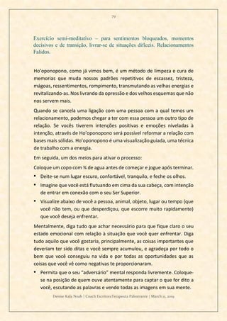 79
Denise Kala Noah | Coach EscritoraTerapeuta Palestrante | March 11, 2019
Exercício semi-meditativo – para sentimentos bloqueados, momentos
decisivos e de transição, livrar-se de situações difíceis. Relacionamentos
Falidos.
Ho’oponopono, como já vimos bem, é um método de limpeza e cura de
memorias que muda nossos padrões repetitivos de escassez, tristeza,
mágoas, ressentimentos, rompimento, transmutando as velhas energias e
revitalizando-as. Nos livrando da opressão e dos velhos esquemas que não
nos servem mais.
Quando se cancela uma ligação com uma pessoa com a qual temos um
relacionamento, podemos chegar a ter com essa pessoa um outro tipo de
relação. Se vocês tiverem intenções positivas e emoções niveladas à
intenção, através de Ho’oponopono será possível reformar a relação com
bases mais sólidas. Ho’oponopono é uma visualização guiada, uma técnica
de trabalho com a energia.
Em seguida, um dos meios para ativar o processo:
Coloque um copo com ¾ de agua antes de começar e jogue após terminar.
• Deite-se num lugar escuro, confortável, tranquilo, e feche os olhos.
• Imagine que você está flutuando em cima da sua cabeça, com intenção
de entrar em conexão com o seu Ser Superior.
• Visualize abaixo de você a pessoa, animal, objeto, lugar ou tempo (que
você não tem, ou que desperdiçou, que escorre muito rapidamente)
que você deseja enfrentar.
Mentalmente, diga tudo que achar necessário para que fique claro o seu
estado emocional com relação à situação que você quer enfrentar. Diga
tudo aquilo que você gostaria, principalmente, as coisas importantes que
deveriam ter sido ditas e você sempre acumulou, e agradeça por todo o
bem que você conseguiu na vida e por todas as oportunidades que as
coisas que você vê como negativas te proporcionaram.
• Permita que o seu “adversário” mental responda livremente. Coloque-
se na posição de quem ouve atentamente para captar o que for dito a
você, escutando as palavras e vendo todas as imagens em sua mente.
 