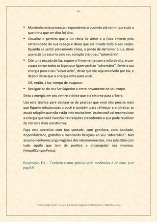 80
Denise Kala Noah | Coach EscritoraTerapeuta Palestrante | March 11, 2019
• Mantenha este processo, respondendo e ouvindo até sentir que tudo o
que tinha que ser dito foi dito.
• Visualize e permita que a luz cheia de Amor e a Cura entrem pela
extremidade de sua cabeça e deixe que ela invada todo o seu corpo.
Quando se sentir plenamente cheio, a ponto de derramar a luz, deixe
que está luz escorra pelo seu coração até o seu “adversário”.
• Crie uma espada de luz, segure-a firmemente com a mão direita, e use-
a para cortar todos os laços que ligam você ao “adversário”. Envie a sua
energia para o seu “adversário”, deixe que ele seja envolvido por ela, e
depois deixe que a energia volte para você.
Dê, então, à luz, tempo de evaporar.
• Desligue-se do seu Ser Superior e entre novamente no seu corpo.
Sinta a energia em seu ventre e deixe que ela retorne para a Terra.
Use esta técnica para desligar-se de pessoas que você não precisa mais
que fiquem relacionadas a você e também para refrescar e endireitar as
atuais relações que não estão indo muito bem. Assim você vai reconquistar
a energia que você investiu nas relações precedentes e que pode reutilizar
de maneira mais construtiva.
Faça este exercício com boa vontade, com gentileza, com bondade,
disponibilidade, gratidão e mandando bênçãos ao seu “adversário”. Não
assuma nenhuma carga negativa dos relacionamentos, mas substitua com
tudo aquilo que tem de positivo e encorajador nos mesmos.
(HowellCanyonPress).
Respiração Há – Também é uma prática semi meditativa e de cura. (ver
pag.63)
 