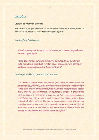 81
Denise Kala Noah | Coach EscritoraTerapeuta Palestrante | March 11, 2019
ORAÇÕES
Orações de Morrnah Simeona
Além da oração que já vimos no início, Morrnah Simeona deixou outras
poderosas invocações, oriundas da Oração Original:
Oração Para Purificação
Visualize uma fonte de agua corrente como se estivesse pegando com
a mão a agua, repita:
“Essa água limpa, purifica e me liberta da culpa de ser o autor da
falta e da ofensa espiritual, mental, física, financeira e me liberta de
qualquer escravidão cármica. Assim está feito”.
Oração para UHANE, ou Mente Consciente
”Oh minha Criança…você me perdoa por todos os meus erros em
pensamentos, palavras, fatos e ações que eu acumulei e te submeti por
todas essas eras? Como sua Mãe, hoje eu perdoo você por todos os seus
erros, medos, ressentimentos, inseguranças, culpas e frustrações.
Venha e segure a minha mão e peçamos ao Pai, nosso Aumakua, com
reverência, que ele se una à nós e pegue em nossas mãos. Como
Unidade de dois, peça ao Pai que se una à nós e assim nós três nos
transformaremos em uma única Unidade. Deixe que o Amor flua de
mim para você e de nós dois ao Pai. Deixe que o Divino Criador nos
abrace no círculo do Amor Divino. Assim está feito”.
 