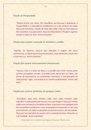 82
Denise Kala Noah | Coach EscritoraTerapeuta Palestrante | March 11, 2019
Oração da Prosperidade
”Ordem Divina, Luz, Amor, Paz, Equilíbrio, permita que a Sabedoria, a
Prosperidade e a Abundância manifestem-se à nós através do Poder
Divino do Pai Divino, Criador de toda Vida, Mãe, Filho em Um onde em
Nós existimos e no qual está o nosso Ser Abundante e Prospero agora e
sempre e cada vez mais. Assim está feito ”
Oração para acalmar a sensação de abandono e solidão:
”Espírito, Eu Superior, peço-te que descubra a origem dos meus
sentimentos, a origem dos meus pensamentos, e que preencha o vazio com
a tua Pura Luz. Assim está feito”
Oração para ajustar relacionamentos interpessoais:
”Invoco a Paz e o Amor de Deus, e o perdão para mim mesmo pelas
minhas percepções erradas. O perdão para aquilo que em Mim, sob
forma de pensamento ou sentimento contribuiu à manifestação de
cada pessoa, lugar, circunstância ou evento problemático. Assim está
feito”
Oração para resolver problemas de qualquer ordem:
”Divindade, peço para analisar cada nível, cada camada, cada
superfície e cada aspecto do meu ser e as suas origens. Peço que resolva
cada coisa com base na Verdade de Deus. Peço para curar qualquer tipo
de circunstância acidental e suas consequências baseando-se nas suas
proveniências, de todas as gerações através do tempo e da eternidade.
Peço que isso seja feito de acordo com a vontade de Deus, cheia de Luz
e de Verdade. Assim está feito”
 