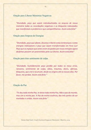 83
Denise Kala Noah | Coach EscritoraTerapeuta Palestrante | March 11, 2019
Oração para Liberar Memórias Negativas
”Divindade, peço que sejam individualizados no arquivo de nossa
memória todas as recordações negativas e os bloqueios indesejados
que manifestam o problema e que compartilhamos. Assim esta feito”
Oração para limpeza de Energias
”Divindade, peço que afaste, dissolva e liberte estas lembranças e estas
energias indesejáveis e peço que sejam transformadas em Pura Luz!
Peço que os espaços que antes eram ocupados por essas energias agora
desfeitas possam ser preenchidos pela Luz Divina. Assim está feito”
Oração para tirar sentimento de culpa
”Divindade, humildemente peço perdão por todos os meus erros,
rancores, sentimento de culpa, ódios, traumas, dores, ofensas,
bloqueios, que criei e acumulei, desde as origens até os nossos dias. Por
favor, me perdoe. Assim está feito ”
Oração da Paz
“Te dou toda minha Paz, te deixo toda minha Paz, Não a paz do mundo,
mas sim a minha paz. A Paz da minha essência, das três partes do ser
niveladas e unidas. Assim esta feito ”
 
