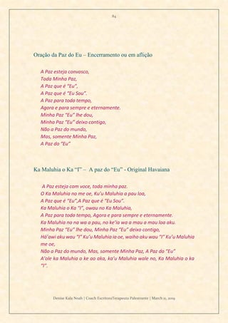 84
Denise Kala Noah | Coach EscritoraTerapeuta Palestrante | March 11, 2019
Oração da Paz do Eu – Encerramento ou em aflição
A Paz esteja convosco,
Toda Minha Paz,
A Paz que é “Eu”,
A Paz que é “Eu Sou”.
A Paz para todo tempo,
Agora e para sempre e eternamente.
Minha Paz “Eu” lhe dou,
Minha Paz “Eu” deixo contigo,
Não a Paz do mundo,
Mas, somente Minha Paz,
A Paz do “Eu”
Ka Maluhia o Ka “I” – A paz do “Eu” - Original Havaiana
A Paz esteja com voce, toda minha paz.
O Ka Maluhia no me oe, Ku’u Maluhia a pau loa,
A Paz que é “Eu”,A Paz que é “Eu Sou”.
Ka Maluhia o Ka “I”, owau no Ka Maluhia,
A Paz para todo tempo, Agora e para sempre e eternamente.
Ka Maluhia no na wa a pau, no ke’ia wa a mau a mau loa aku.
Minha Paz “Eu” lhe dou, Minha Paz “Eu” deixo contigo,
Há’awi aku wau “I” Ku’u Maluhia ia oe, waiho aku wau “I” Ku’u Maluhia
me oe,
Não a Paz do mundo, Mas, somente Minha Paz, A Paz do “Eu”
A’ole ka Maluhia o ke ao aka, ka’u Maluhia wale no, Ka Maluhia o ka
“I”.
 