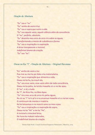 85
Denise Kala Noah | Coach EscritoraTerapeuta Palestrante | March 11, 2019
Oração de Abertura
"Eu" sou o "eu"
"Eu" venho do vazio à luz.
"Eu" sou o sopro que nutre a vida.
"Eu" sou aquele vazio, aquele silêncio além da consciência.
O "eu", perfeito, absoluto,
"Eu" desenho meu arco do arco-íris sobre as águas,
Transformando a mente de substância a forma.
"Eu" sou a inspiração e a expiração
A brisa transparente e invisível,
Indefinível átomo da criação.
"Eu" sou "eu".
Owao no Ka “I” - Oração de Abertura – Original Havaiana
"Eu" venho do vazio a luz
Pua mai au mai ka po iloko o ka malamalama,
"Eu" sou a respiração que alimenta a vida,
Owau no ka ha, ka mauli ola,
"Eu" sou esse vazio, esse vazio além de toda consciência,
Owau no ka poho, ke ka'ele mawaho a'e o no ike apau.
O "eu", o id, o tudo.
Ka "I”, Ke Kino Iho, na Mea Apau.
"Eu" tiro meu arco de arco-íris pelas águas,
Ka a'e au "I" ku'u pi'o o na anuenue mawaho a'e o na kai a pau,
O continuum de mentes e matéria.
Ka ho'omaumau o na mana'o ame na mea a pau.
"Eu" sou a inspiração e a expiração do sopro,
Owau no ka "Ho" a me ka "Ha",
A invisível e intocável brisa,
He huna ka makani nahenahe,
O indefinível átomo da criação.
 
