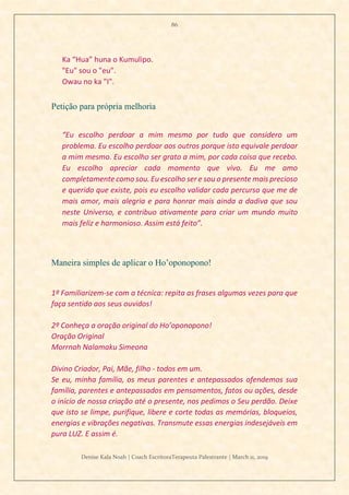86
Denise Kala Noah | Coach EscritoraTerapeuta Palestrante | March 11, 2019
Ka “Hua” huna o Kumulipo.
"Eu" sou o "eu".
Owau no ka "I".
Petição para própria melhoria
“Eu escolho perdoar a mim mesmo por tudo que considero um
problema. Eu escolho perdoar aos outros porque isto equivale perdoar
a mim mesmo. Eu escolho ser grato a mim, por cada coisa que recebo.
Eu escolho apreciar cada momento que vivo. Eu me amo
completamente como sou. Eu escolho ser e sou o presente mais precioso
e querido que existe, pois eu escolho validar cada percurso que me de
mais amor, mais alegria e para honrar mais ainda a dadiva que sou
neste Universo, e contribuo ativamente para criar um mundo muito
mais feliz e harmonioso. Assim está feito”.
Maneira simples de aplicar o Ho’oponopono!
1º Familiarizem-se com a técnica: repita as frases algumas vezes para que
faça sentido aos seus ouvidos!
2º Conheça a oração original do Ho’oponopono!
Oração Original
Morrnah Nalamaku Simeona
Divino Criador, Pai, Mãe, filho - todos em um.
Se eu, minha família, os meus parentes e antepassados ofendemos sua
família, parentes e antepassados em pensamentos, fatos ou ações, desde
o início de nossa criação até o presente, nos pedimos o Seu perdão. Deixe
que isto se limpe, purifique, libere e corte todas as memórias, bloqueios,
energias e vibrações negativas. Transmute essas energias indesejáveis em
pura LUZ. E assim é.
 