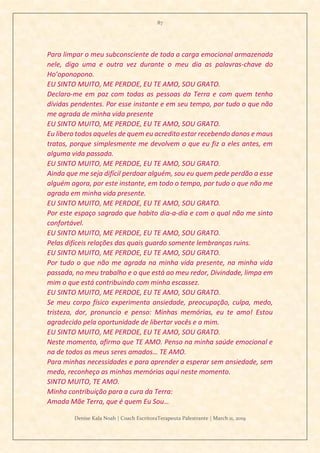 87
Denise Kala Noah | Coach EscritoraTerapeuta Palestrante | March 11, 2019
Para limpar o meu subconsciente de toda a carga emocional armazenada
nele, digo uma e outra vez durante o meu dia as palavras-chave do
Ho’oponopono.
EU SINTO MUITO, ME PERDOE, EU TE AMO, SOU GRATO.
Declaro-me em paz com todas as pessoas da Terra e com quem tenho
dívidas pendentes. Por esse instante e em seu tempo, por tudo o que não
me agrada de minha vida presente
EU SINTO MUITO, ME PERDOE, EU TE AMO, SOU GRATO.
Eu libero todos aqueles de quem eu acredito estar recebendo danos e maus
tratos, porque simplesmente me devolvem o que eu fiz a eles antes, em
alguma vida passada.
EU SINTO MUITO, ME PERDOE, EU TE AMO, SOU GRATO.
Ainda que me seja difícil perdoar alguém, sou eu quem pede perdão a esse
alguém agora, por este instante, em todo o tempo, por tudo o que não me
agrada em minha vida presente.
EU SINTO MUITO, ME PERDOE, EU TE AMO, SOU GRATO.
Por este espaço sagrado que habito dia-a-dia e com o qual não me sinto
confortável.
EU SINTO MUITO, ME PERDOE, EU TE AMO, SOU GRATO.
Pelas difíceis relações das quais guardo somente lembranças ruins.
EU SINTO MUITO, ME PERDOE, EU TE AMO, SOU GRATO.
Por tudo o que não me agrada na minha vida presente, na minha vida
passada, no meu trabalho e o que está ao meu redor, Divindade, limpa em
mim o que está contribuindo com minha escassez.
EU SINTO MUITO, ME PERDOE, EU TE AMO, SOU GRATO.
Se meu corpo físico experimenta ansiedade, preocupação, culpa, medo,
tristeza, dor, pronuncio e penso: Minhas memórias, eu te amo! Estou
agradecido pela oportunidade de libertar vocês e a mim.
EU SINTO MUITO, ME PERDOE, EU TE AMO, SOU GRATO.
Neste momento, afirmo que TE AMO. Penso na minha saúde emocional e
na de todos os meus seres amados… TE AMO.
Para minhas necessidades e para aprender a esperar sem ansiedade, sem
medo, reconheço as minhas memórias aqui neste momento.
SINTO MUITO, TE AMO.
Minha contribuição para a cura da Terra:
Amada Mãe Terra, que é quem Eu Sou…
 