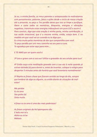 88
Denise Kala Noah | Coach EscritoraTerapeuta Palestrante | March 11, 2019
Se eu, a minha família, os meus parentes e antepassados te maltratamos
com pensamentos, palavras, fatos e ações desde o início de nossa criação
até o presente, eu peço o Teu perdão deixa que isso se limpe e purifique,
libere e corte todas as memórias, bloqueios, energias e vibrações
negativas, transmute estas energias indesejáveis em pura LUZ e assim é.
Para concluir, digo que esta oração é minha porta, minha contribuição, à
tua saúde emocional, que é a mesma minha, então, esteja bem. E na
medida em que você vai se curando eu te digo que...
Eu sinto muito pelas memórias de dor que compartilho com você.
Te peço perdão por unir meu caminho ao seu para a cura.
Te agradeço por estar aqui para mim...
E TE AMO por ser quem você é.
3º Leia e grave com a sua voz! Utilize o gravador do seu celular para isso!
4º Então ouça esta meditação gravada com a sua voz à noite quando já
estiver deitada (o) para dormir e, antes de levantar, coloque o relógio para
despertar 5 minutos antes do horário que você levantaria normalmente!
5º Repita as frases chave que fizerem sentido ao longo do dia, sempre
que lembrar de algo ou alguém, ou então diante de situações de mal-
estar!
Me perdoe
Eu te amo
Sou grato (a)
Sinto muito
A frase eu te amo é uma das mais poderosas!
As frases originais do Ho’oponopono são:
E kala mai ia’u
Aloha au ia’oe
Mahalo
 