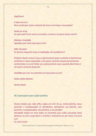 89
Denise Kala Noah | Coach EscritoraTerapeuta Palestrante | March 11, 2019
Significam:
E kala mai ia’u -
Deus venha por meio e através de mim e me limpe e me perdoe!
Aloha au ia’oe
Eu vejo você! Eu te amo e te acolho, e aceito e te quero como você é!
Mahalo= Gratidão
Agradeço por estar aqui para mim!
OBS: Dúvidas!
Eu durmo enquanto ouço a meditação, tem problema?!
Perfeito! Assim como é nosso subconsciente quem controla os batimentos
cardíacos e nossa respiração, é ele quem controla nossos pensamentos,
sentimentos e a cura! Deixe seu subconsciente ouvir, quando dormimos é
ele quem continua desperto!
Gratidão por unir seu caminho ao nosso para a cura!
Aloha Aloha Mahalo
Denise Noah
Ho’oponopono para saúde perfeita
Divino Criador pai, mãe, filho, todos em Um! Se eu, minha família, meus
parentes e antepassados te ofendemos, ofendemos sua família, seus
parentes e antepassados, nós pedimos o seu perdão!
Divindade limpa em mim todas as memórias que estão causando estas
doenças no meu corpo físico e mental e transmute-as por amor em pura
Luz!
Eu sinto muito
 
