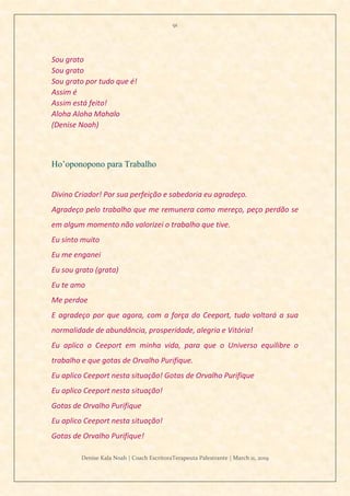 91
Denise Kala Noah | Coach EscritoraTerapeuta Palestrante | March 11, 2019
Sou grato
Sou grato
Sou grato por tudo que é!
Assim é
Assim está feito!
Aloha Aloha Mahalo
(Denise Noah)
Ho’oponopono para Trabalho
Divino Criador! Por sua perfeição e sabedoria eu agradeço.
Agradeço pelo trabalho que me remunera como mereço, peço perdão se
em algum momento não valorizei o trabalho que tive.
Eu sinto muito
Eu me enganei
Eu sou grato (grata)
Eu te amo
Me perdoe
E agradeço por que agora, com a força do Ceeport, tudo voltará a sua
normalidade de abundância, prosperidade, alegria e Vitória!
Eu aplico o Ceeport em minha vida, para que o Universo equilibre o
trabalho e que gotas de Orvalho Purifique.
Eu aplico Ceeport nesta situação! Gotas de Orvalho Purifique
Eu aplico Ceeport nesta situação!
Gotas de Orvalho Purifique
Eu aplico Ceeport nesta situação!
Gotas de Orvalho Purifique!
 