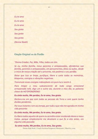 92
Denise Kala Noah | Coach EscritoraTerapeuta Palestrante | March 11, 2019
Eu te amo
Eu te amo
Eu te amo
Sou grata
Sou grata
Sou grata
(Denise Noah)
Oração Original ou do Perdão
“Divino Criador, Pai, Mãe, Filho, todos em Um.
Se eu, minha família, meus parentes e antepassados, ofendemos sua
família, parentes e antepassados, em pensamentos, fatos ou ações, desde
o início de nossa criação até o presente, nós pedimos o seu perdão.
Deixe que isso se limpe, purifique, libere e corte todas as memórias,
bloqueios, energias e vibrações negativas.
Transmute essas energias indesejáveis em pura luz e assim é.
Para limpar o meu subconsciente de toda carga emocional
armazenada nele, digo um e outra vez, durante o meu dia, as palavras
chave do HO’OPONOPONO:
Eu sinto muito, Me perdoe, Eu te amo, Sou grato.
Declaro-me em paz com todas as pessoas da Terra e com quem tenho
dívidas pendentes.
Por esse instante e em seu tempo, por tudo o que não me agrada em minha
vida presente:
Eu sinto muito, Me perdoe, Eu te amo, Sou grato.
Eu libero todos aqueles de quem eu acredito estar recebendo danos e maus
tratos, porque simplesmente me devolvem o que fiz a eles antes, em
alguma vida passada:
Eu sinto muito, Me perdoe, Eu te amo, Sou grato.
 