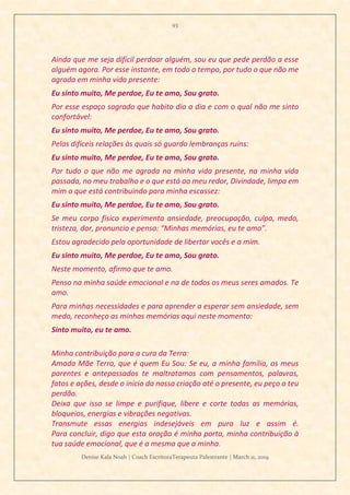 93
Denise Kala Noah | Coach EscritoraTerapeuta Palestrante | March 11, 2019
Ainda que me seja difícil perdoar alguém, sou eu que pede perdão a esse
alguém agora. Por esse instante, em todo o tempo, por tudo o que não me
agrada em minha vida presente:
Eu sinto muito, Me perdoe, Eu te amo, Sou grato.
Por esse espaço sagrado que habito dia a dia e com o qual não me sinto
confortável:
Eu sinto muito, Me perdoe, Eu te amo, Sou grato.
Pelas difíceis relações às quais só guardo lembranças ruins:
Eu sinto muito, Me perdoe, Eu te amo, Sou grato.
Por tudo o que não me agrada na minha vida presente, na minha vida
passada, no meu trabalho e o que está ao meu redor, Divindade, limpa em
mim o que está contribuindo para minha escassez:
Eu sinto muito, Me perdoe, Eu te amo, Sou grato.
Se meu corpo físico experimenta ansiedade, preocupação, culpa, medo,
tristeza, dor, pronuncio e penso: “Minhas memórias, eu te amo”.
Estou agradecido pela oportunidade de libertar vocês e a mim.
Eu sinto muito, Me perdoe, Eu te amo, Sou grato.
Neste momento, afirmo que te amo.
Penso na minha saúde emocional e na de todos os meus seres amados. Te
amo.
Para minhas necessidades e para aprender a esperar sem ansiedade, sem
medo, reconheço as minhas memórias aqui neste momento:
Sinto muito, eu te amo.
Minha contribuição para a cura da Terra:
Amada Mãe Terra, que é quem Eu Sou: Se eu, a minha família, os meus
parentes e antepassados te maltratamos com pensamentos, palavras,
fatos e ações, desde o início da nossa criação até o presente, eu peço o teu
perdão.
Deixa que isso se limpe e purifique, libere e corte todas as memórias,
bloqueios, energias e vibrações negativas.
Transmute essas energias indesejáveis em pura luz e assim é.
Para concluir, digo que esta oração é minha porta, minha contribuição à
tua saúde emocional, que é a mesma que a minha.
 