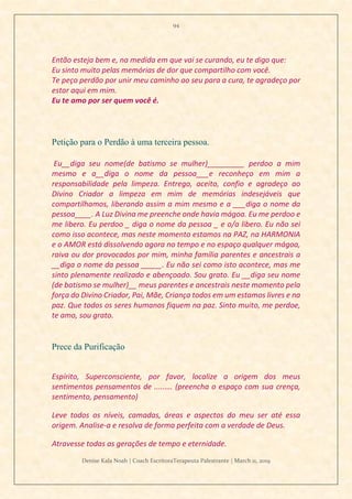 94
Denise Kala Noah | Coach EscritoraTerapeuta Palestrante | March 11, 2019
Então esteja bem e, na medida em que vai se curando, eu te digo que:
Eu sinto muito pelas memórias de dor que compartilho com você.
Te peço perdão por unir meu caminho ao seu para a cura, te agradeço por
estar aqui em mim.
Eu te amo por ser quem você é.
Petição para o Perdão à uma terceira pessoa.
Eu__diga seu nome(de batismo se mulher)_________ perdoo a mim
mesmo e a__diga o nome da pessoa___e reconheço em mim a
responsabilidade pela limpeza. Entrego, aceito, confio e agradeço ao
Divino Criador a limpeza em mim de memórias indesejáveis que
compartilhamos, liberando assim a mim mesmo e a ___diga o nome da
pessoa____. A Luz Divina me preenche onde havia mágoa. Eu me perdoo e
me libero. Eu perdoo _ diga o nome da pessoa _ e o/a libero. Eu não sei
como isso acontece, mas neste momento estamos na PAZ, na HARMONIA
e o AMOR está dissolvendo agora no tempo e no espaço qualquer mágoa,
raiva ou dor provocados por mim, minha família parentes e ancestrais a
__diga o nome da pessoa _____. Eu não sei como isto acontece, mas me
sinto plenamente realizado e abençoado. Sou grato. Eu __diga seu nome
(de batismo se mulher)__ meus parentes e ancestrais neste momento pela
força do Divino Criador, Pai, Mãe, Criança todos em um estamos livres e na
paz. Que todos os seres humanos fiquem na paz. Sinto muito, me perdoe,
te amo, sou grato.
Prece da Purificação
Espírito, Superconsciente, por favor, localize a origem dos meus
sentimentos pensamentos de .....…. (preencha o espaço com sua crença,
sentimento, pensamento)
Leve todos os níveis, camadas, áreas e aspectos do meu ser até essa
origem. Analise-a e resolva de forma perfeita com a verdade de Deus.
Atravesse todas as gerações de tempo e eternidade.
 