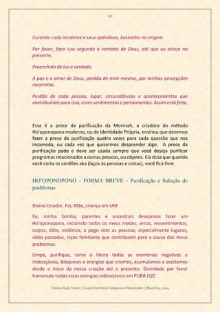 95
Denise Kala Noah | Coach EscritoraTerapeuta Palestrante | March 11, 2019
Curando cada incidente e seus apêndices, baseados na origem.
Por favor, faça isso segundo a vontade de Deus, até que eu esteja no
presente,
Preenchido de luz e verdade.
A paz e o amor de Deus, perdão de mim mesmo, por minhas percepções
incorretas.
Perdão de cada pessoa, lugar, circunstâncias e acontecimentos que
contribuíram para isso, esses sentimentos e pensamentos. Assim está feito.
Essa é a prece da purificação da Morrnah, a criadora do método
Ho’oponopono moderno, ou de Identidade Própria, ensinou que devemos
fazer a prece da purificação quatro vezes para cada questão que nos
incomoda, ou cada vez que quisermos desprender algo. A prece da
purificação pode e deve ser usada sempre que você deseja purificar
programas relacionados a outras pessoas, ou objetos. Ela dizia que quando
você corta os cordões aka (laços às pessoas e coisas), você fica livre.
HO’OPONOPONO – FORMA BREVE – Purificação e Solução de
problemas
Divino Criador, Pai, Mãe, criança em UM
Eu, minha família, parentes e ancestrais desejamos fazer um
Ho’oponopono, incluindo todos os meus medos, erros, ressentimentos,
culpas, ódio, violência, a pego com as pessoas, especialmente lugares,
vidas passadas, laços familiares que contribuem para a causa dos meus
problemas.
Limpe, purifique, corte e libere todas as memórias negativas e
indesejáveis, bloqueios e energias que criamos, acumulamos e aceitamos
desde o início da nossa criação até o presente. Divindade por favor
transmute todas estas energias indesejáveis em PURA LUZ.
 