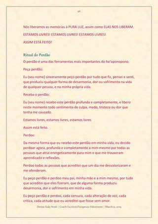 96
Denise Kala Noah | Coach EscritoraTerapeuta Palestrante | March 11, 2019
Nós liberamos as memórias à PURA LUZ, assim como ELAS NOS LIBERAM.
ESTAMOS LIVRES! ESTAMOS LIVRES! ESTAMOS LIVRES!
ASSIM ESTÁ FEITO!
Ritual do Perdão
O perdão é uma das ferramentas mais importantes do ho’oponopono.
Peça perdão:
Eu (seu nome) sinceramente peço perdão por tudo que fiz, pensei e senti,
que produziu qualquer forma de desarmonia, dor ou sofrimento na vida
de qualquer pessoa, e na minha própria vida.
Receba o perdão:
Eu (seu nome) recebo este perdão profunda e completamente, e libero
neste momento todo sentimento de culpa, medo, tristeza ou dor que
tenha me causado.
Estamos livres, estamos livres, estamos livres
Assim está feito.
Perdoe:
Da mesma forma que eu recebo este perdão em minha vida, eu decido
perdoar agora, profunda e completamente a mim mesmo por todas as
pessoas que atrai energeticamente para mim e que me trouxeram
aprendizado e reflexões.
Perdoo todas as pessoas que acreditei que um dia me desvalorizaram e
me ofenderam.
Eu peço perdão e perdoo meu pai, minha mãe e a mim mesmo, por tudo
que acreditei que eles fizeram, que de alguma forma produziu
desarmonia, dor e sofrimento em minha vida.
Eu peço perdão e perdoo, cada censura, cada alteração de voz, cada
crítica, cada atitude que eu acreditei que fosse sem amor.
 