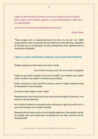 98
Denise Kala Noah | Coach EscritoraTerapeuta Palestrante | March 11, 2019
Todos os dias de todas as formas eu me torno cada vez mais saudável.
Meu corpo é o meu templo sagrado, e eu me comprometo a cuidar dele
em cada detalhe.
Eu me amo e me aceito completamente como sou.
Denise Noah
“Toda oração tem o impulsionamento do amor ou da dor. Ser 100%
responsável é estar consciente de que faremos as ferramentas e petições
de acordo com as orientações só assim atingiremos mais rapidamente os
resultados almejados. ”
CRENÇAS QUE PODEMOS LIMPAR COM O HO’OPONOPONO
Ditados populares criam raízes em nossa mente
Por Cristiano Acosta, autor do livro Você é o Segredo
Toda vez que você se depara com uma situação, seu cérebro quer ajudar
você a resolver isso rápido e usando pouca energia.
Então, ele busca na sua memória crenças, valores e ações anteriores que
se enquadrem nessa situação.
É como se fosse copiar e colar, sabe?
Repetimos por anos frases que criam uma maneira singular de pensar, uma
estrutura de pensamento.
Seu cérebro sempre vai consultar estas estruturas e agir de acordo com o
que você acredita ser a melhor solução.
Dependendo de como você usa este ditados populares, eles podem ajudar
ou impedir que você tenha bons resultados em sua vida, usando a Lei da
Atração(LDA).
 