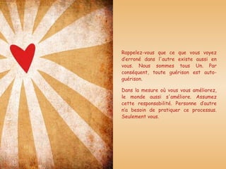 Rappelez-vous que ce que vous voyez d’erroné dans l'autre existe aussi en vous. Nous sommes tous Un. Par conséquent, toute guérison est auto-guérison.  Dans la mesure où vous vous améliorez, le monde aussi s'améliore. Assumez cette responsabilité. Personne d’autre n’a besoin de pratiquer ce processus. Seulement vous. 