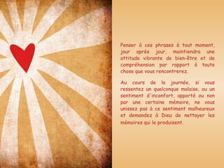 Penser à ces phrases à tout moment, jour après jour, maintiendra une attitude vibrante de bien-être et de compréhension par rapport à toute chose que vous rencontrerez.  Au cours de la journée, si vous ressentez un quelconque malaise, ou un sentiment d'inconfort, apporté ou non par une certaine mémoire, ne vous unissez pas à ce sentiment malheureux et demandez à Dieu de nettoyer les mémoires qui le produisent.   