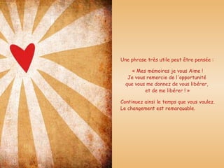 Une phrase très utile peut être pensée : « Mes mémoires je vous Aime !  Je vous remercie de l'opportunité  que vous me donnez de vous libérer,  et de me libérer ! » Continuez ainsi le temps que vous voulez. Le changement est remarquable.  