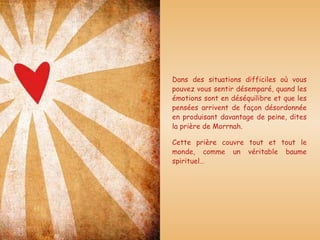 Dans des situations difficiles où vous pouvez vous sentir désemparé, quand les émotions sont en déséquilibre et que les pensées arrivent de façon désordonnée en produisant davantage de peine, dites la prière de Morrnah. Cette prière couvre tout et tout le monde, comme un véritable baume spirituel…  