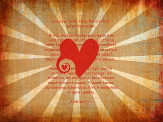 Créateur Divin, Père, Mère et Fils  qui ne font qu’un… Si moi, ma famille, mes proches ou mes ancêtres vous ont offensés ou offensé votre famille, vos proches ou vos ancêtres, en pensées, en mots, en actes et en actions, depuis le début de la création jusqu’à aujourd’hui, nous implorons votre pardon… Puisse tout cela être nettoyé, purifié  et libéré. Que tous les blocages, les mémoires, les énergies et les vibrations négatifs soient coupés. Puissent toutes  ces énergies indésirables être transmutées en pure Lumière. Ainsi soit-il !  