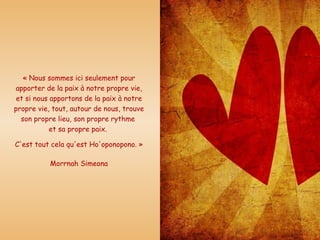 « Nous sommes ici seulement pour apporter de la paix à notre propre vie, et si nous apportons de la paix à notre propre vie, tout, autour de nous, trouve son propre lieu, son propre rythme  et sa propre paix.  C'est tout cela qu'est Ho'oponopono. » Morrnah Simeona 