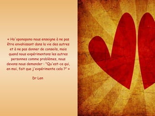 « Ho'oponopono nous enseigne à ne pas être envahissant dans la vie des autres et à ne pas donner de conseils, mais quand nous expérimentons les autres personnes comme problèmes, nous devons nous demander : "Qu'est-ce qui, en moi, fait que j'expérimente cela ?" » Dr Len  