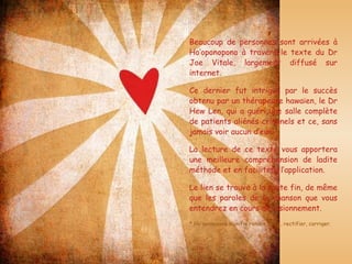 Beaucoup de personnes sont arrivées à Ho’oponopono à travers le texte du Dr Joe Vitale, largement diffusé sur internet. Ce dernier fut intrigué par le succès obtenu par un thérapeute hawaïen, le Dr Hew Len, qui a guéri une salle complète de patients aliénés criminels et ce, sans jamais voir aucun d’eux. La lecture de ce texte vous apportera une meilleure compréhension de ladite méthode et en facilitera l’application. Le lien se trouve à la toute fin, de même que les paroles de la chanson que vous entendrez en cours de visionnement. * Ho’oponopono signifie rendre droit, rectifier, corriger.         