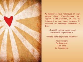 Au moment où vous remarquez en vous quelque chose d'inconfortable par rapport à une personne, un lieu, un événement ou une chose, entamez le processus de nettoyage. Demandez à Dieu :  « Divinité, nettoie en moi ce qui contribue à ce problème. »  Utilisez alors les phrases suivantes : Je suis désolé.  Pardonne-moi.  Je t'aime.  Je te remercie.  