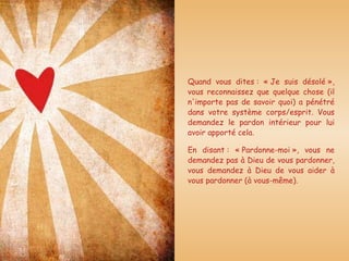 Quand vous dites : « Je suis désolé », vous reconnaissez que quelque chose (il n'importe pas de savoir quoi) a pénétré dans votre système corps/esprit. Vous demandez le pardon intérieur pour lui avoir apporté cela. En disant : « Pardonne-moi », vous ne demandez pas à Dieu de vous pardonner, vous demandez à Dieu de vous aider à vous pardonner (à vous-même). 