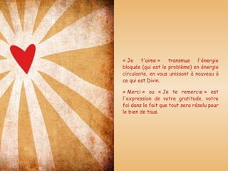 « Je t'aime » transmue l'énergie bloquée (qui est le problème) en énergie circulante, en vous unissant à nouveau à ce qui est Divin. « Merci » ou « Je te remercie » est l'expression de votre gratitude, votre foi dans le fait que tout sera résolu pour le bien de tous. 
