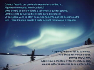 Comece fazendo um profundo exame de consciência... Alguem o incomodou hoje? Ou feriu? Entre dentro de si e olhe para o sentimento que foi gerado. Lembra-se do que Jesus disse sobre dar a outra face? Só que agora você irá além do comportamento pacífico de dar a outra face – você irá pedir perdão à parte de você mesmo que o magoou. A separação é uma ilusão da mente. Não existe nós-versus-outros. SOMOS TODOS UM. Aquele que o magoou é você mesmo, ou seja, um dos milhares aspectos do seu próprio EU. 