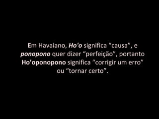 E m Havaiano,  Ho'o   significa “causa”, e  ponopono   quer dizer “perfeição”, portanto  Ho’oponopono  significa “corrigir um erro” ou “tornar certo”. 