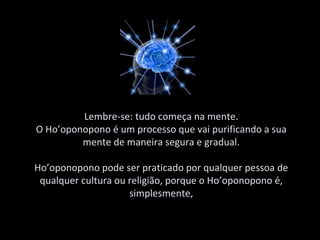 Lembre-se: tudo começa na mente. O Ho’oponopono é um processo que vai purificando a sua mente de maneira segura e gradual. Ho’oponopono pode ser praticado por qualquer pessoa de qualquer cultura ou religião, porque o Ho’oponopono é, simplesmente, 