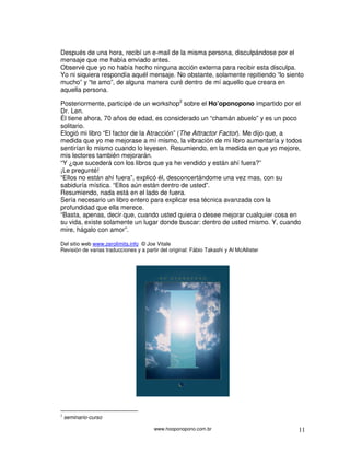 Después de una hora, recibí un e-mail de la misma persona, disculpándose por el
mensaje que me había enviado antes.
Observé que yo no había hecho ninguna acción externa para recibir esta disculpa.
Yo ni siquiera respondía aquél mensaje. No obstante, solamente repitiendo “lo siento
mucho” y “te amo”, de alguna manera curé dentro de mí aquello que creara en
aquella persona.

Posteriormente, participé de un workshop2 sobre el Ho’oponopono impartido por el
Dr. Len.
Él tiene ahora, 70 años de edad, es considerado un “chamán abuelo” y es un poco
solitario.
Elogió mi libro “El factor de la Atracción” (The Attractor Factor). Me dijo que, a
medida que yo me mejorase a mí mismo, la vibración de mi libro aumentaría y todos
sentirían lo mismo cuando lo leyesen. Resumiendo, en la medida en que yo mejore,
mis lectores también mejorarán.
“Y ¿que sucederá con los libros que ya he vendido y están ahí fuera?”
¡Le pregunté!
“Ellos no están ahí fuera”, explicó él, desconcertándome una vez mas, con su
sabiduría mística. “Ellos aún están dentro de usted”.
Resumiendo, nada está en el lado de fuera.
Sería necesario un libro entero para explicar esa técnica avanzada con la
profundidad que ella merece.
“Basta, apenas, decir que, cuando usted quiera o desee mejorar cualquier cosa en
su vida, existe solamente un lugar donde buscar: dentro de usted mismo. Y, cuando
mire, hágalo con amor”.

Del sitio web www.zerolimits.info © Joe Vitale
Revisión de varias traducciones y a partir del original: Fábio Takashi y Al McAllister




2
    seminario-curso

                                        www.hooponopono.com.br                           11
 