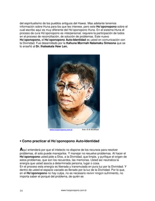 del espiritualismo de los pueblos antiguos del Hawai. Mas adelante tenemos
información sobre Huna para los que les interese, pero este Ho’oponopono sobre el
cual escribo aquí es muy diferente del Ho’oponopono Huna. En el sistema Huna el
proceso de cura Ho’oponopono es interpersonal, requiere la participación de todos
en el proceso de reconciliación, de solución de problemas. Este nuevo
Ho’oponopono, el Ho’oponopono Auto-Identidad es usted en comunicación con
la Divinidad. Fue desarrollado por la Kahuna Morrnah Nalamaku Simeona que se
lo enseñó al Dr. Ihaleakala Hew Len.




                       www.hooponopono.com.br       Arte: © Al McAllister




• Como practicar el Ho’oponopono Auto-Identidad

Aquí entenderá por que el intelecto no dispone de los recursos para resolver
problemas, él solo puede manejarlos. Y manejar no resuelve problemas. Al hacer el
Ho’oponopono usted pide a Dios, a la Divinidad, que limpie, y purifique el origen de
estos problemas, que son los recuerdos, las memorias. Usted así neutraliza la
energía que usted asocia a determinada persona, lugar o cosa.
En el proceso esta energía es liberada y transmutada en pura luz por la Divinidad. Y
dentro de usted el espacio vaciado es llenado por la luz de la Divinidad. Por lo que,
en el Ho’oponopono no hay culpa, no es necesario revivir ningún sufrimiento, no
importa saber el porqué del problema, de quién es



14                                www.hooponopono.com.br
 