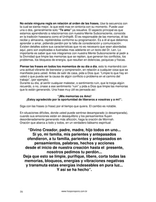 No existe ninguna regla en relación al orden de las frases. Use la secuencia con
la cual se sienta mejor, la que esté mas en sintonía con su momento. Puede usar
una o dos, generalmente solo “Te amo” ya resuelve. El aspecto principal es que
estamos aprendiendo a relacionarnos con nuestra Mente Subconsciente, conocida
en la tradición hawaiana como el Unihipilli. Él es responsable de las memorias, él las
recibe y almacena, repitiéndolas conforme su programación. Es a él al que debemos
aprender a amar, pidiendo perdón por la falta de consideración y comunicación.
Existen detalles sobre sus características que no es necesario que sean abordadas
aquí, pero son explicadas e ilustradas mas adelante en un texto del Dr. Len. Lo
importante es saber que nos integramos con nuestra Mente Subconsciente al pedir a
la Divinidad que limpie las memorias que se repiten, que generan los conflictos, los
problemas, los bloqueos de energía, que resultan en dolencias, psíquicas y físicas.

Piense las frases en todos los momentos de su día a día, esto lo mantendrá con
una actitud vibrante de bienestar y comprensión, en relación a cualquier cosa que se
manifieste para usted. Antes de salir de casa, pida a Dios que: “Limpie lo que hay en
usted o que pueda ser la causa de algún conflicto o problema en el camino del
trabajo”, (por ejemplo).
Durante su día, al sentir cualquier malestar, o sentimiento ruin, que le traiga algún
recuerdo, o no, únase a ese sentimiento “ruin” y pida a Dios que limpie las memorias
que lo están generando. Una frase muy útil es pensada así:

                            “¡Mis memorias os Amo!
      ¡Estoy agradecido por la oportunidad de liberaros a vosotras y a mí!”.

Siga con las frases (o frase) por el tiempo que quiera. El cambio es notable.

En situaciones difíciles, donde usted puede sentirse desamparado (o desamparada),
cuando sus emociones están en desequilibrio y los pensamientos fluyen
desordenadamente generando más aflicción, haga la oración de Morrnah.
Oración que abarca a todo y todos, en un verdadero bálsamo espiritual:

       “Divino Creador, padre, madre, hijo todos en uno...
          Si yo, mi familia, mis parientes y antepasados
       ofendieron, a tu familia, parientes y antepasados en
           pensamientos, palabras, hechos y acciones
      desde el inicio de nuestra creación hasta el presente,
                  nosotros pedimos tu perdón...
     Deja que esto se limpie, purifique, libere, corta todas las
      memorias, bloqueos, energías y vibraciones negativas
      y transmuta estas energías indeseables en pura luz...
                        Y así se ha hecho”.




16                               www.hooponopono.com.br
 