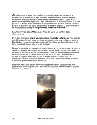 Ahora llegamos a lo que para muchos es una controversia, en función de la
necesidad que el intelecto, el ego, siente de tener el aparente dominio sobre las
situaciones. De poder controlar, direccionar y obtener resultados, a partir de la
planificación de metas específicas. Aquí entramos en la cuestión del mérito, o no, del
poder de la mente, de las afirmaciones, del pensamiento positivo, y así en adelante.
Este es el divisor de las aguas en relación a la tradición original. La diferencia entre
el Ho’oponopono Huna y el Ho’oponopono de la Auto-Identidad.

En una entrevista a Saul Maraney, de África del Sur el Dr. Len hizo estas
observaciones:

El Dr. Len afirma que limpiar visualizando un resultado no funciona. Pero cuando
usted limpia por limpiar, usted puede ser agradablemente sorprendido por lo que la
Divinidad escoge como resultado para usted. Esto libera a la Mente Consciente de
tener que decidir lo que debe o no ser limpiado.

Recuerde que todas las memorias son compartidas, en la medida en que hacemos la
apelación al Divino para limpiar las memorias que se repiten en nosotros, recuerdos
de eventos desagradables, de desavenencias, conflictos, ellas siendo neutralizadas
en nosotros también son neutralizadas en los otros. Por tanto la necesidad de
arreglar al prójimo, de hacer a alguien entender nuestro punto de vista, de
convencer, justificar, convencer, convertir, curar, son juegos mentales de la Mente
Consciente queriendo controlar resultados.

Dice el Dr. Len: “Este es uno de los mayores problemas de los terapeutas, ellos
piensan que están allí para salvar a las personas, cuando en realidad están allí para
limpiarse a sí mismos”.




                                   Foto: © Luiza McAllister




18                               www.hooponopono.com.br
 