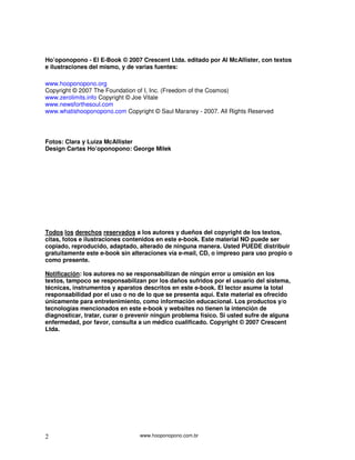 Ho’oponopono - El E-Book © 2007 Crescent Ltda. editado por Al McAllister, con textos
e ilustraciones del mismo, y de varias fuentes:

www.hooponopono.org
Copyright © 2007 The Foundation of I, Inc. (Freedom of the Cosmos)
www.zerolimits.info Copyright © Joe Vitale
www.newsforthesoul.com
www.whatishooponopono.com Copyright © Saul Maraney - 2007. All Rights Reserved




Fotos: Clara y Luiza McAllister
Design Cartas Ho’oponopono: George Milek




Todos los derechos reservados a los autores y dueños del copyright de los textos,
citas, fotos e ilustraciones contenidos en este e-book. Este material NO puede ser
copiado, reproducido, adaptado, alterado de ninguna manera. Usted PUEDE distribuir
gratuitamente este e-book sin alteraciones vía e-mail, CD, o impreso para uso propio o
como presente.

Notificación: los autores no se responsabilizan de ningún error u omisión en los
textos, tampoco se responsabilizan por los daños sufridos por el usuario del sistema,
técnicas, instrumentos y aparatos descritos en este e-book. El lector asume la total
responsabilidad por el uso o no de lo que se presenta aquí. Este material es ofrecido
únicamente para entretenimiento, como información educacional. Los productos y/o
tecnologías mencionados en este e-book y websites no tienen la intención de
diagnosticar, tratar, curar o prevenir ningún problema físico. Si usted sufre de alguna
enfermedad, por favor, consulta a un médico cualificado. Copyright © 2007 Crescent
Ltda.




2                                www.hooponopono.com.br
 