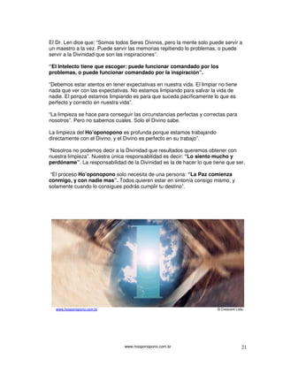 El Dr. Len dice que; “Somos todos Seres Divinos, pero la mente solo puede servir a
un maestro a la vez. Puede servir las memorias repitiendo lo problemas, o puede
servir a la Divinidad que son las inspiraciones”.

“El Intelecto tiene que escoger: puede funcionar comandado por los
problemas, o puede funcionar comandado por la inspiración”.

“Debemos estar atentos en tener expectativas en nuestra vida. El limpiar no tiene
nada que ver con las expectativas. No estamos limpiando para salvar la vida de
nadie. El porqué estamos limpiando es para que suceda pacíficamente lo que es
perfecto y correcto en nuestra vida”.

“La limpieza se hace para conseguir las circunstancias perfectas y correctas para
nosotros”. Pero no sabemos cuales. Solo el Divino sabe.

La limpieza del Ho’oponopono es profunda porque estamos trabajando
directamente con el Divino, y el Divino es perfecto en su trabajo”.

“Nosotros no podemos decir a la Divinidad que resultados queremos obtener con
nuestra limpieza”. Nuestra única responsabilidad es decir: “Lo siento mucho y
perdóname”. La responsabilidad de la Divinidad es la de hacer lo que tiene que ser.

 “El proceso Ho’oponopono solo necesita de una persona: “La Paz comienza
conmigo, y con nadie mas”. Todos quieren estar en sintonía consigo mismo, y
solamente cuando lo consigues podrás cumplir tu destino”.




   www.hooponopono.com.br                                               © Crescent Ltda.




                                www.hooponopono.com.br                                21
 