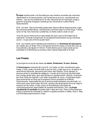 Limpiar significa pedir a la Divinidad que coja nuestros recuerdos (las memorias
repitiéndose en el subconsciente) y las transmute en pura luz, neutralizando sus
efectos ―que son los problemas en la vida. Haciendo que la inspiración venga a
guiarnos ocupando el espacio vaciado por las memorias en nuestra Mente
Subconsciente.

El Dr. Len dice: “Solo la Divinidad puede bajar hasta la Mente Subconsciente, coger
las memorias problemáticas, neutralizarlas y entonces dejar la mente limpia. Y ahora,
como no hay mas memorias o problemas, la mente vuelve a estar en paz”.

“Una vez que la mente entra en este estado de vacío y paz la Divinidad trae la
inspiración, entrando la Inspiración la cancelación/transmutación de las memorias
ocurre― lo que solo el Divino puede hacer”.

El Dr. Len enseña varios métodos para limpiarse en su Workshop Ho’oponopono,
aún inédito aquí en Brasil. Pero a los básicos tenemos acceso a través de lo que ya
fue publicado y divulgado en internet. Puede decirse que la mayor parte que es
enseñada en el Workshop ya consta en este material disponible en la Red.



Las Frases

Lo principal es el uso de las frases: Lo siento. Perdóname. Te amo. Gracias.

El Ho'ponopono incesante del cual el Dr. Len habla, es decir mentalmente estas
frases, o frase, antes y durante todo lo que se hace, y lugar que se va. Al reparar en
sentimientos aflorando, aproveche para hacer esta limpieza. Como ejemplo: la
persona siente la necesidad de adelgazar, a través de la fuerza de voluntad hasta
que consiga perder peso, pero está siempre en aquella tensión, aflicción, frustración,
por tener miedo de engordar o por haber engordado de nuevo. Limpiándose sobre
esos sentimientos se hace que el programa interno guardado en la Mente
Subconsciente, responsable de que la persona tenga sobrepeso sea eliminado. Lo
mismo para quien quiera dejar de fumar, siempre que tenga ganas de fumar haga la
limpieza con las frases, o frase, pida a la Divinidad para que limpie las
memorias/programas responsables de aquellos sentimientos. Pero, no limpie
visualizando el resultado de perder peso o dejar de fumar. Pida a la Divinidad que
limpie el sentimiento incómodo en relación a aquella condición o hábito. Esto sí. Deje
a la Divinidad proporcionarle lo mejor.




                                 www.hooponopono.com.br                             29
 