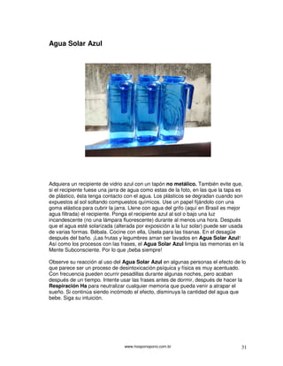 Agua Solar Azul




Adquiera un recipiente de vidrio azul con un tapón no metálico. También evite que,
si el recipiente fuese una jarra de agua como estas de la foto, en las que la tapa es
de plástico, ésta tenga contacto con el agua. Los plásticos se degradan cuando son
expuestos al sol soltando compuestos químicos. Use un papel fijándolo con una
goma elástica para cubrir la jarra. Llene con agua del grifo (aquí en Brasil es mejor
agua filtrada) el recipiente. Ponga el recipiente azul al sol o bajo una luz
incandescente (no una lámpara fluorescente) durante al menos una hora. Después
que el agua esté solarizada (alterada por exposición a la luz solar) puede ser usada
de varias formas. Bébala. Cocine con ella, Úsela para las tisanas. En el desagüe
después del baño. ¡Las frutas y legumbres aman ser lavados en Agua Solar Azul!
Así como los procesos con las frases, el Agua Solar Azul limpia las memorias en la
Mente Subconsciente. Por lo que ¡beba siempre!

Observe su reacción al uso del Agua Solar Azul en algunas personas el efecto de lo
que parece ser un proceso de desintoxicación psíquica y física es muy acentuado.
Con frecuencia pueden ocurrir pesadillas durante algunas noches, pero acaban
después de un tiempo. Intente usar las frases antes de dormir, después de hacer la
Respiración Ha para neutralizar cualquier memoria que pueda venir a atrapar el
sueño. Si continúa siendo incómodo el efecto, disminuya la cantidad del agua que
bebe. Siga su intuición.




                                 www.hooponopono.com.br                             31
 